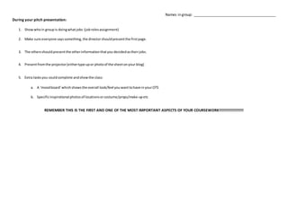 Names in group: ________________________________________
During your pitch presentation:
1. Showwhoin groupis doingwhatjobs (jobrolesassignment)
2. Make sure everyone sayssomething,the director shouldpresentthe firstpage.
3. The othersshouldpresentthe otherinformationthatyou decidedastheirjobs.
4. Presentfromthe projector(eithertype upor photoof the sheetonyour blog)
5. Extra tasksyou couldcomplete andshowthe class:
a. A ‘moodboard’whichshowsthe overall look/feel youwanttohave inyourOTS
b. Specificinspirational photosof locationsorcostume/props/make-upetc
REMEMBER THIS IS THE FIRST AND ONE OF THE MOST IMPORTANT ASPECTS OF YOUR COURSEWORK!!!!!!!!!!!!!!!!!!!
 