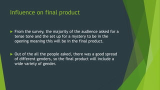 Influence on final product
 From the survey, the majority of the audience asked for a
tense tone and the set up for a mystery to be in the
opening meaning this will be in the final product.
 Out of the all the people asked, there was a good spread
of different genders, so the final product will include a
wide variety of gender.
 