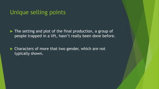 Unique selling points
 The setting and plot of the final production, a group of
people trapped in a lift, hasn’t really been done before.
 Characters of more that two gender, which are not
typically shown.
 