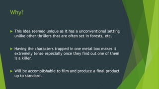 Why?
 This idea seemed unique as it has a unconventional setting
unlike other thrillers that are often set in forests, etc.
 Having the characters trapped in one metal box makes it
extremely tense especially once they find out one of them
is a killer.
 Will be accomplishable to film and produce a final product
up to standard.
 