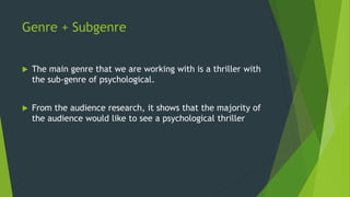 Genre + Subgenre
 The main genre that we are working with is a thriller with
the sub-genre of psychological.
 From the audience research, it shows that the majority of
the audience would like to see a psychological thriller
 