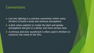 Conventions
 Low key lighting is a common convention within many
thrillers to build a tense and ominous atmosphere.
 A dark colour palette to create the dark and spooky
atmosphere and give it a darker and more serious tone.
 A ominous and slow soundtrack is often used in thrillers to
construct the mood of the film.
 