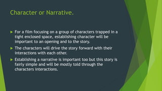 Character or Narrative.
 For a film focusing on a group of characters trapped in a
tight enclosed space, establishing character will be
important to an opening and to the story.
 The characters will drive the story forward with their
interactions with each other.
 Establishing a narrative is important too but this story is
fairly simple and will be mostly told through the
characters interactions.
 