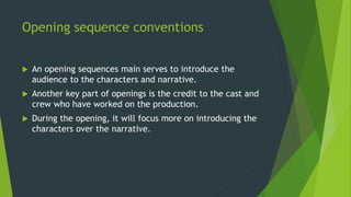 Opening sequence conventions
 An opening sequences main serves to introduce the
audience to the characters and narrative.
 Another key part of openings is the credit to the cast and
crew who have worked on the production.
 During the opening, it will focus more on introducing the
characters over the narrative.
 