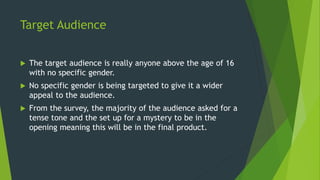 Target Audience
 The target audience is really anyone above the age of 16
with no specific gender.
 No specific gender is being targeted to give it a wider
appeal to the audience.
 From the survey, the majority of the audience asked for a
tense tone and the set up for a mystery to be in the
opening meaning this will be in the final product.
 