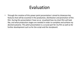 Evaluation
• Through the creation of this power point presentation I aimed to showcase key
features that will be essential in the production, distribution and promotion of the
film. During this presentation I have so-so visualized how my short film will look
like, and what production stages are needed in order to complete and achieve my
desired outcome. This pitch presentation is a crucial part for my film as well as for
further development such as for the script and the storyboard.
 