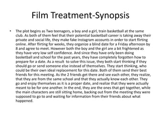 Film Treatment-Synopsis
• The plot begins as Two teenagers, a boy and a girl, train basketball at the same
club. As both of them feel that their potential basketball career is taking away their
private and social life, they make fake Instagram accounts in order to start flirting
online. After flirting for weeks, they organize a blind date for a Friday afternoon by
8 and agree to meet. However both the boy and the girl are a bit frightened as
they have very low self confidence. And since they have only been doing
basketball and school for the past years, they have completely forgotten how to
prepare for a date. As a result to solve this issue, they both start thinking if they
should go or send someone else instead of themselves. They start thinking, who
could be their own ideal replacement for this date. Both of them send their best
friends for this meeting. As the 2 friends get there and see each other, they realize,
that they are from the same school and that they actually know each other. They
go and enjoy themselves as it is a proper date, and realize that they were actually
meant to be for one another. In the end, they are the ones that get together, while
the main characters are still sitting home, backing out from the meeting they were
supposed to go to and waiting for information from their friends about what
happened.
 