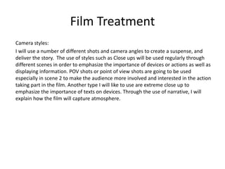 Film Treatment
Camera styles:
I will use a number of different shots and camera angles to create a suspense, and
deliver the story. The use of styles such as Close ups will be used regularly through
different scenes in order to emphasize the importance of devices or actions as well as
displaying information. POV shots or point of view shots are going to be used
especially in scene 2 to make the audience more involved and interested in the action
taking part in the film. Another type I will like to use are extreme close up to
emphasize the importance of texts on devices. Through the use of narrative, I will
explain how the film will capture atmosphere.
 