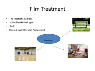 Film Treatment
• The locations will be:
• school basketball gym
• Park
• Room:( male/female) Protagonist
Locations
 