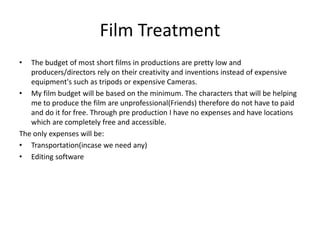 Film Treatment
• The budget of most short films in productions are pretty low and
producers/directors rely on their creativity and inventions instead of expensive
equipment's such as tripods or expensive Cameras.
• My film budget will be based on the minimum. The characters that will be helping
me to produce the film are unprofessional(Friends) therefore do not have to paid
and do it for free. Through pre production I have no expenses and have locations
which are completely free and accessible.
The only expenses will be:
• Transportation(incase we need any)
• Editing software
 