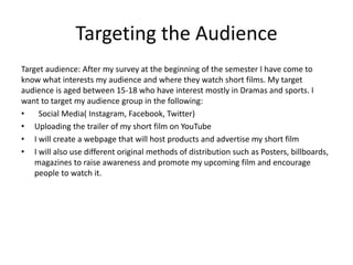 Targeting the Audience
Target audience: After my survey at the beginning of the semester I have come to
know what interests my audience and where they watch short films. My target
audience is aged between 15-18 who have interest mostly in Dramas and sports. I
want to target my audience group in the following:
• Social Media( Instagram, Facebook, Twitter)
• Uploading the trailer of my short film on YouTube
• I will create a webpage that will host products and advertise my short film
• I will also use different original methods of distribution such as Posters, billboards,
magazines to raise awareness and promote my upcoming film and encourage
people to watch it.
 