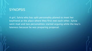 SYNOPSIS
A girl, Sylvia who has split personality planed to meet her
boyfriend at the place where they first met each other. Sylvia
went mad and two personalities started arguing while the boy’s
lateness because he was preparing proposal.
 