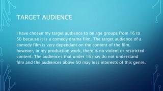 TARGET AUDIENCE
I have chosen my target audience to be age groups from 16 to
50 because it is a comedy drama film. The target audience of a
comedy film is very dependant on the content of the film,
however, in my production work, there is no violent or restricted
content. The audiences that under 16 may do not understand
film and the audiences above 50 may loss interests of this genre.
 
