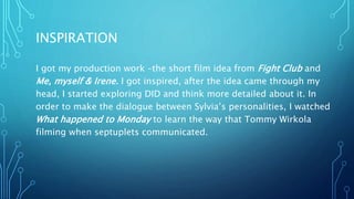 INSPIRATION
I got my production work –the short film idea from Fight Club and
Me, myself & Irene. I got inspired, after the idea came through my
head, I started exploring DID and think more detailed about it. In
order to make the dialogue between Sylvia’s personalities, I watched
What happened to Monday to learn the way that Tommy Wirkola
filming when septuplets communicated.
 