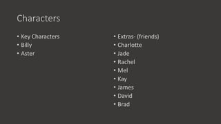 Characters
• Key Characters
• Billy
• Aster
• Extras- (friends)
• Charlotte
• Jade
• Rachel
• Mel
• Kay
• James
• David
• Brad
 