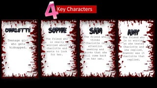 Key Characters
Teenage girl
who gets
kidnapped.
The friend who
is really
worried about
charlotte and
wants to look
for her.
The friend who
thinks
Charlotte is
attention
seeking and
thinks that she
will come back
on her own.
The friend who
is no worried
as she texted
Charlotte and
she replied.
However was it
charlotte that
replied.
 