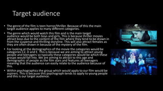 Target audience
• The genre of the film is teen horror/thriller. Because of this the main
target audience applies to many different categories.
• The genre which would watch this film and is the main target
audience would be both boys and girls. This is because thriller movies
attract boys due to the content of the film where they tend to be drawn in
from the suspense and thrilling storyline. This will also attract females as
they are often drawn in because of the mystery of the film.
• For looking at the demographics of the movie the categories would be
categories C2, D and E. This is because we are aiming to attract young
people and teenagers so typically these categories would be which these
groups would fall into. We are aiming to attract to this age and
demographic of people as the film stars and features all teenagers
meaning that the audience can easily relate to the audience because of
this.
• Within psychographics the group which would apply to our film would be
aspirers. This is because this psychograph tends to apply to young people
and this is our target audience.
 