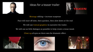 Ideas for a teaser trailer
Montage editing = increase suspense
Pace will start off slow, then quicken, then slow down at the end
We will use textual graphics to narrative the trailer.
We will use as little dialogue as possible to help create a tense mood.
Close up of eyes on there own for dramatic effect.
 