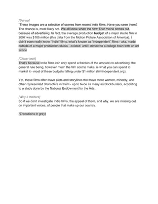 [Set-up]
“These​ ​images​ ​are​ ​a​ ​selection​ ​of​ ​scenes​ ​from​ ​recent​ ​Indie​ ​films.​ ​Have​ ​you​ ​seen​ ​them?
The​ ​chance​ ​is,​ ​most​ ​likely​ ​not.​ ​​We​ ​all​ ​know​ ​when​ ​the​ ​new​ ​​Thor​​ ​movie​ ​comes​ ​out​,
because​ ​of​ ​advertising.​ ​In​ ​fact,​ ​​the​ ​average​ ​production​ ​​budget​​ ​of​ ​a​ ​major​ ​studio​ ​film​ ​in
2007​ ​was​ ​$106​ ​million​ ​(this​ ​data​ ​from​ ​the​ ​Motion​ ​Picture​ ​Association​ ​of​ ​America).​ ​​I
didn’t​ ​even​ ​really​ ​know​ ​“Indie”​ ​films,​ ​what’s​ ​known​ ​as​ ​“independent”​ ​films​ ​-​ ​aka,​ ​made
outside​ ​of​ ​a​ ​major​ ​production​ ​studio​ ​-​ ​​existed​,​ ​until​ ​I​ ​moved​ ​to​ ​a​ ​college​ ​town​ ​with​ ​an​ ​art
scene​.
[Closer​ ​look]
That’s​ ​because​​ ​Indie​ ​films​ ​can​ ​only​ ​spend​ ​a​ ​fraction​ ​of​ ​the​ ​amount​ ​on​ ​advertising:​ ​the
general​ ​rule​ ​being,​ ​however​ ​much​ ​the​ ​film​ ​cost​ ​to​ ​make,​ ​is​ ​what​ ​you​ ​can​ ​spend​ ​to
market​ ​it​ ​-​ ​most​ ​of​ ​these​ ​budgets​ ​falling​ ​under​ ​$1​ ​million​ ​(filmindependent.org).
Yet,​ ​these​ ​films​ ​often​ ​have​ ​plots​ ​and​ ​storylines​ ​that​ ​have​ ​more​ ​women,​ ​minority,​ ​and
other​ ​represented​ ​characters​ ​in​ ​them​ ​-​ ​up​ ​to​ ​twice​ ​as​ ​many​ ​as​ ​blockbusters,​ ​according
to​ ​a​ ​study​ ​done​ ​by​ ​the​ ​National​ ​Endowment​ ​for​ ​the​ ​Arts.
[Why​ ​it​ ​matters]
So​ ​if​ ​we​ ​don’t​ ​investigate​ ​Indie​ ​films,​ ​the​ ​appeal​ ​of​ ​them,​ ​and​ ​why,​ ​we​ ​are​ ​missing​ ​out
on​ ​important​ ​voices,​ ​of​ ​people​ ​that​ ​make​ ​up​ ​our​ ​country.
(Transitions​ ​in​ ​grey)
 