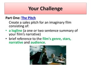 Your Challenge
Part One: The Pitch
Create a sales pitch for an imaginary film
consisting of:
• a logline (a one or two sentence summary of
your film’s narrative)
• brief reference to the film's genre, stars,
narrative and audience.
 