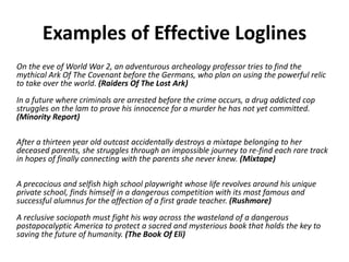 On the eve of World War 2, an adventurous archeology professor tries to find the
mythical Ark Of The Covenant before the Germans, who plan on using the powerful relic
to take over the world. (Raiders Of The Lost Ark)
In a future where criminals are arrested before the crime occurs, a drug addicted cop
struggles on the lam to prove his innocence for a murder he has not yet committed.
(Minority Report)
After a thirteen year old outcast accidentally destroys a mixtape belonging to her
deceased parents, she struggles through an impossible journey to re-find each rare track
in hopes of finally connecting with the parents she never knew. (Mixtape)
A precocious and selfish high school playwright whose life revolves around his unique
private school, finds himself in a dangerous competition with its most famous and
successful alumnus for the affection of a first grade teacher. (Rushmore)
A reclusive sociopath must fight his way across the wasteland of a dangerous
postapocalyptic America to protect a sacred and mysterious book that holds the key to
saving the future of humanity. (The Book Of Eli)
Examples of Effective Loglines
 