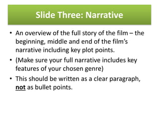 Slide Three: Narrative
• An overview of the full story of the film – the
beginning, middle and end of the film’s
narrative including key plot points.
• (Make sure your full narrative includes key
features of your chosen genre)
• This should be written as a clear paragraph,
not as bullet points.
 