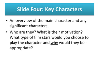 Slide Four: Key Characters
• An overview of the main character and any
significant characters.
• Who are they? What is their motivation?
What type of film stars would you choose to
play the character and why would they be
appropriate?
 
