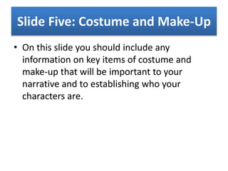 Slide Five: Costume and Make-Up
• On this slide you should include any
information on key items of costume and
make-up that will be important to your
narrative and to establishing who your
characters are.
 