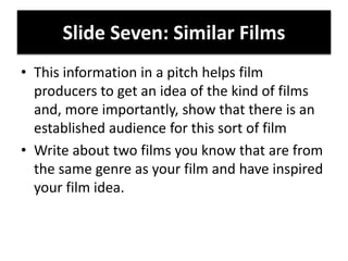Slide Seven: Similar Films
• This information in a pitch helps film
producers to get an idea of the kind of films
and, more importantly, show that there is an
established audience for this sort of film
• Write about two films you know that are from
the same genre as your film and have inspired
your film idea.
 