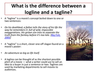 What is the difference between a
logline and a tagline?
• A “logline” is a movie’s concept boiled down to one or
two sentences:
• On his deathbed, a father tells the story of his life the
way he remembers it: full of wild, impossible
exaggerations. His grown son tries to separate the
truth from the fantasy before it’s too late. [Big Fish,
2005]
• A “tagline” is a short, clever one-off slogan found on a
movie’s poster:
• An adventure as big as life itself.
• A logline can be thought of as the shortest possible
pitch of a movie — what a writer could use to sell an
idea to a buyer in just a sentence or two. Taglines are
used by marketing departments to sell movies to
audiences.
 