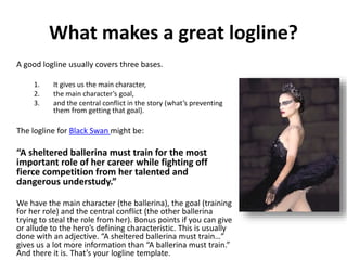 What makes a great logline?
A good logline usually covers three bases.
1. It gives us the main character,
2. the main character’s goal,
3. and the central conflict in the story (what’s preventing
them from getting that goal).
The logline for Black Swan might be:
“A sheltered ballerina must train for the most
important role of her career while fighting off
fierce competition from her talented and
dangerous understudy.”
We have the main character (the ballerina), the goal (training
for her role) and the central conflict (the other ballerina
trying to steal the role from her). Bonus points if you can give
or allude to the hero’s defining characteristic. This is usually
done with an adjective. “A sheltered ballerina must train…”
gives us a lot more information than “A ballerina must train.”
And there it is. That’s your logline template.
 
