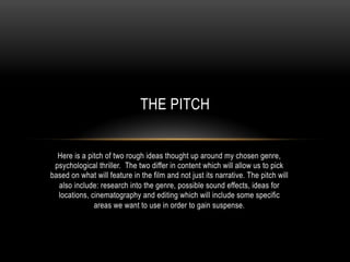THE PITCH


  Here is a pitch of two rough ideas thought up around my chosen genre,
 psychological thriller. The two differ in content which will allow us to pick
based on what will feature in the film and not just its narrative. The pitch will
  also include: research into the genre, possible sound effects, ideas for
  locations, cinematography and editing which will include some specific
              areas we want to use in order to gain suspense.
 