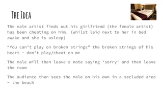 TheIdea
The male artist finds out his girlfriend (the female artist)
has been cheating on him. (whilst laid next to her in bed
awake and she is asleep)
“You can’t play on broken strings” the broken strings of his
heart - don’t play/cheat on me
The male will then leave a note saying ‘sorry’ and then leave
the room
The audience then sees the male on his own in a secluded area
- the beach
 