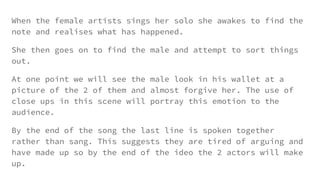 When the female artists sings her solo she awakes to find the
note and realises what has happened.
She then goes on to find the male and attempt to sort things
out.
At one point we will see the male look in his wallet at a
picture of the 2 of them and almost forgive her. The use of
close ups in this scene will portray this emotion to the
audience.
By the end of the song the last line is spoken together
rather than sang. This suggests they are tired of arguing and
have made up so by the end of the ideo the 2 actors will make
up.
 