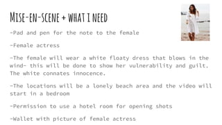 Mise-en-scene+whatineed
-Pad and pen for the note to the female
-Female actress
-The female will wear a white floaty dress that blows in the
wind- this will be done to show her vulnerability and guilt.
The white connates innocence.
-The locations will be a lonely beach area and the video will
start in a bedroom
-Permission to use a hotel room for opening shots
-Wallet with picture of female actress
 