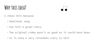 Whythisidea?
I chose this because
- Emotional song
- Can tell a great story
- The original video wasn’t as good as it could have been
- It is also a very relatable story to tell
 