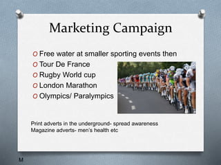 Marketing Campaign
O Free water at smaller sporting events then
O Tour De France
O Rugby World cup
O London Marathon
O Olympics/ Paralympics
Print adverts in the underground- spread awareness
Magazine adverts- men’s health etc
M
 