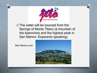 O The water will be sourced from the
Springs of Monte Titano (a mountain of
the Apennines and the highest peak in
San Marino- Esperanto speaking)
San Marino river
L
 