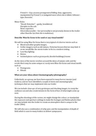 Friend 4 – Guy; accuses protagonist of killing Amy; aggressive;
manipulated by Friend 3; is instigated more when she is killed; follower-
type character
Minor Roles
“Occult Detective” – geeky, bewildered
Disciples in the cult
News reporters
Ghost (discussable – her personality is not precisely shown in the trailer
other than the fact that she is malicious)
Describe Mise En Scene to be used or any visual motifs?
We will be using Mise En Scene that is very typical of a horror movie such as
 Blood and other graphic images,
 Gothic imagery such as old statues, Victorian houses (but we may limit it
as we would like the movie trailer to be in a modern setting
 Low-Key lighting
 Knives
 Isolated places such as graveyards, derelict buildings/rooms
As the story of the movie revolves around the ideas of satanic cults and the
occult, there may be some unique or rarely seen Mise-En-Scene and visual motifs
such as
 Pentagrams
 Rituals
What are your ideas about Cinematography/photography?
Collectively as a group, we have been exposed to many horror movies (and
trailers), and we have identified a couple of shots and cinematography
techniques that we may implement into our trailer
We can include close-ups of very grotesque and shocking images, to creep the
audience out and also create tension in the form of fear of what might come up
next.
During the shootings of the scenes, we might change the colour, or manipulate
the exposure and aperture settings to make the footages and flashes photos that
we may include into the trailer to create an atmosphere that is unique to the
trailer (film).
We will also use a combination of whip pans and the manipulation of depth of
field which is seen in many trailers to deliver jumpscares.
 