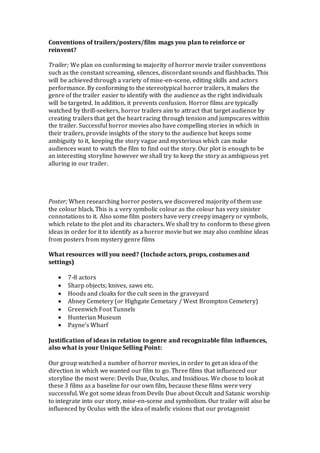 Conventions of trailers/posters/film mags you plan to reinforce or
reinvent?
Trailer; We plan on conforming to majority of horror movie trailer conventions
such as the constant screaming, silences, discordant sounds and flashbacks. This
will be achieved through a variety of mise-en-scene, editing skills and actors
performance. By conforming to the stereotypical horror trailers, it makes the
genre of the trailer easier to identify with the audience as the right individuals
will be targeted. In addition, it prevents confusion. Horror films are typically
watched by thrill-seekers, horror trailers aim to attract that target audience by
creating trailers that get the heart racing through tension and jumpscares within
the trailer. Successful horror movies also have compelling stories in which in
their trailers, provide insights of the story to the audience but keeps some
ambiguity to it, keeping the story vague and mysterious which can make
audiences want to watch the film to find out the story. Our plot is enough to be
an interesting storyline however we shall try to keep the story as ambiguous yet
alluring in our trailer.
Poster; When researching horror posters, we discovered majority of them use
the colour black. This is a very symbolic colour as the colour has very sinister
connotations to it. Also some film posters have very creepy imagery or symbols,
which relate to the plot and its characters. We shall try to conform to these given
ideas in order for it to identify as a horror movie but we may also combine ideas
from posters from mystery genre films
What resources will you need? (Include actors, props, costumes and
settings)
 7-8 actors
 Sharp objects; knives, saws etc.
 Hoods and cloaks for the cult seen in the graveyard
 Abney Cemetery (or Highgate Cemetary / West Brompton Cemetery)
 Greenwich Foot Tunnels
 Hunterian Museum
 Payne’s Wharf
Justification of ideas in relation to genre and recognizable film influences,
also what is your Unique Selling Point:
Our group watched a number of horror movies, in order to get an idea of the
direction in which we wanted our film to go. Three films that influenced our
storyline the most were: Devils Due, Oculus, and Insidious. We chose to look at
these 3 films as a baseline for our own film, because these films were very
successful. We got some ideas from Devils Due about Occult and Satanic worship
to integrate into our story, mise-en-scene and symbolism. Our trailer will also be
influenced by Oculus with the idea of malefic visions that our protagonist
 