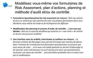 Modélisez vous-même vos formulaires de
    Risk Assesment, plan d’actions, planning et
    méthode d’audit et/ou de contrôle
• Formulaires (questionnaires) de risk assesment sur mesure : Rok vous donne
  accès à un wizard qui vous permet de créer vos propres formulaires dont vous
  déciderez vous-même du mode et de la fréquence de diffusion

• Modélisation des planning et process d’audit, de contrôle … c’est vous qui
  décidez : Rok est un outil de workflow qui autorise un « non-initié » de mettre
  en œuvre tout process modélisé

• Une interface avec les audités, interviewés et auditeur sur mesure : La
  fonction création de Rok pages vous permet d’envoyer par mail (ou de glisser
  dans l’intranet de l’entreprise) tout formulaire questionnaire ou process que
  vous venez de créer … et ce avec une totale garantie en termes d’adressage et
  de sécurité: votre interlocuteur ou qu’il soit pourra saisir son questionnaire,
  excécuter une tache de contrôle … sans formation préalable tout en étant suivi
  par le modélisateur
 
