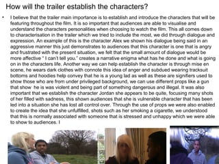 How will the trailer establish the characters?
•    I believe that the trailer main importance is to establish and introduce the characters that will be
     featuring throughout the film. It is so important that audiences are able to visualise and
     understand the characters personalities when choosing to watch the film. This all comes down
     to characterisation in the trailer which we tried to include the most, we did through dialogue and
     expression. An example of this is the character Alex we shown his dialogue being said in an
     aggressive manner this just demonstrates to audiences that this character is one that is angry
     and frustrated with the present situation, we felt that the small amount of dialogue would be
     more affective “ I can’t tell you.” creates a narrative enigma what has he done and what is going
     on in the characters life. Another way we can help establish the character is through mise en
     scene, he wears dark clothes with connote this idea of anger and subdued wearing tracksuit
     bottoms and hoodies help convey that he is a young lad as well as these are signifiers used to
     show those who are from under privileged background, we can use different props like a gun
     that show he is was violent and being part of something dangerous and illegal. It was also
     important that we establish the character Jordan she appears to be quite, focusing many shots
     of her filled with sadness, this shown audiences that she is vulnerable character that has been
     led into a situation she has lost all control over. Through the use of props we were also enabled
     to create the idea that she unfulfilled, shots such as her smoking a cigarette, we understood
     that this is normally associated with someone that is stressed and unhappy which we were able
     to show to audiences. I
 