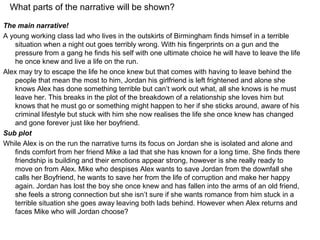 What parts of the narrative will be shown?

The main narrative!
A young working class lad who lives in the outskirts of Birmingham finds himsef in a terrible
   situation when a night out goes terribly wrong. With his fingerprints on a gun and the
   pressure from a gang he finds his self with one ultimate choice he will have to leave the life
   he once knew and live a life on the run.
Alex may try to escape the life he once knew but that comes with having to leave behind the
   people that mean the most to him, Jordan his girlfriend is left frightened and alone she
   knows Alex has done something terrible but can’t work out what, all she knows is he must
   leave her. This breaks in the plot of the breakdown of a relationship she loves him but
   knows that he must go or something might happen to her if she sticks around, aware of his
   criminal lifestyle but stuck with him she now realises the life she once knew has changed
   and gone forever just like her boyfriend.
Sub plot
While Alex is on the run the narrative turns its focus on Jordan she is isolated and alone and
   finds comfort from her friend Mike a lad that she has known for a long time. She finds there
   friendship is building and their emotions appear strong, however is she really ready to
   move on from Alex. Mike who despises Alex wants to save Jordan from the downfall she
   calls her Boyfriend, he wants to save her from the life of corruption and make her happy
   again. Jordan has lost the boy she once knew and has fallen into the arms of an old friend,
   she feels a strong connection but she isn’t sure if she wants romance from him stuck in a
   terrible situation she goes away leaving both lads behind. However when Alex returns and
   faces Mike who will Jordan choose?
 