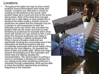 Locations
•   Throughout the trailer we hope to show varied
    locations around Birmingham both inside and
    outside. Locations are vital when it comes to
    creating an atmosphere to the scene, each
    location helps set a mood and tone to the action
    taking place. Most of the shots that insinuate
    danger are in dark alleys or back streets this is
    because this helps create a sinister mood so
    audiences are aware that the character may be
    in danger or add suspension to what the
    following scene may entail. Not only does the
    location help set the scene and tone but also
    familiarity to audiences for example when show
    shots with friends we may choose to film in pub
    areas this because audiences can relate to
    location providing a realistic portrayal of life.
    When it came to location shots that are
    specifically showing the surrounding area of the
    characters we feel that locations that are
    consistently associated with social realism films
    would be the most affective, for example the
    block of flats and graffiti walls. Which just helps
    present the background of the characters and
    where they live helping develop the
    characterisation. We used location to portray a
    mood or symbolise a situation for example the
    sun setting could show something ending for a
    character through juxtaposition shots we are able
    to show the location representing something
    happening to the character.
 