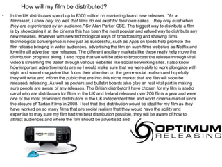 How will my film be distributed?
•   In the UK distributors spend up to £300 million on marketing brand new releases. “As a
    filmmaker, I know only too well that films do not exist for their own sakes... they only exist when
    they are experienced by an audience." Sir Alan Parker CBE. The biggest way to distribute a film
    is by showcasing it at the cinema this has been the most popular and valued way to distribute any
    new releases. However with new technological ways of broadcasting and showing films
    technological convergence is now just as successful, such as Apps on Ipods help promote the
    film release bringing in wider audiences, advertising the film on such films websites as Netflix and
    lovefilm all advertise new releases. The different ancillary markets like these really help move the
    distribution progress along, I also hope that we will be able to broadcast the release through viral
    video’s streaming the trailer through various websites like social networking sites. I also know
    how important advertisements are so I would make sure that we were able to work alongside with
    sight and sound magazine that focus their attention on the genre social realism and hopefully
    they will write and inform the public that are into this niche market that are film will soon be
    released/ releasing. As well as posters and bulletin boards also play an real vital part in making
    sure people are aware of any releases. The British distributor I have chosen for my film is studio
    canal who are distributors for films in the UK and Ireland released over 200 films a year and were
    one of the most prominent distributors in the UK independent film and world cinema market since
    the closure of Tartan Films in 2008. I feel that this distribution would be ideal for my film as they
    have worked on so many films that are social realism that they would have the ability and
    expertise to may sure my film had the best distribution possible, they will be aware of how to
    attract audiences and where the film should be advertised and presented the most.
 