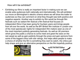 How will it be exhibited?
•   Exhibiting our films is really an important factor in making sure we can
    enable wide audiences both nationally and internationally. We will exhibited
    our move on Birmingham’s electric cinema where we will show the trailer to
    audiences so they can comment on what they thought was both positive and
    negative aspects. Another way to exhibit my film would be through film
    festivals such as radiant film festival a film festival that focuses on
    independent films it has been going for fourteen years and brings people
    from all over the world. As well as the BFI British film institute in London one
    of the most spectacular nights for independent film makers seen as one of
    the most important publicity generating festivals. As well as UK premiers
    which gives the public a chance to come meet and greet the stars on the
    red carpet as well as gain publicity through the press and gain opinions from
    some of the biggest critics with star ratings, this helps allow people to make
    a choice of whether the film is something they want to watch, the critics just
    help shape and give an alternative perspective on the film hopefully positive.
 