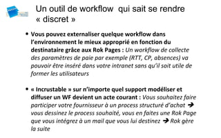 Un outil de workflow qui sait se rendre
   « discret »
• Vous pouvez externaliser quelque workflow dans
  l’environnement le mieux approprié en fonction du
  destinataire grâce aux Rok Pages : Un workflow de collecte
  des paramètres de paie par exemple (RTT, CP, absences) va
  pouvoir être inséré dans votre intranet sans qu’il soit utile de
  former les utilisateurs

• « Incrustable » sur n’importe quel support modéliser et
  diffuser un WF devient un acte courant : Vous souhaitez faire
  participer votre fournisseur à un process structuré d’achat 
  vous dessinez le process souhaité, vous en faites une Rok Page
  que vous intégrez à un mail que vous lui destinez  Rok gère
  la suite
 