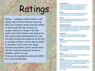 Ratings
Rating – I will give my film trailer a 12A
rating, there will be minimal swearing
(the use of certain words may be needed
in that actual film due to loss), no
nudity, violence or drugs in my film
trailer and I don’t believe the style of my
film would need anything above a 12A.
This will increase the audience of my film
as younger children will be able to watch
it, however I don’t want the rating
lowered any further as this would mean
the film could be viewed as aimed at
children, which it is not.
These are the guidelines set by the BBFC
for a 12A classification.
 