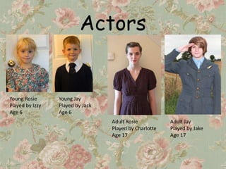 Actors


Young Rosie      Young Jay
Played by Izzy   Played by Jack
Age 6            Age 6
                                  Adult Rosie           Adult Jay
                                  Played by Charlotte   Played by Jake
                                  Age 17                Age 17
 