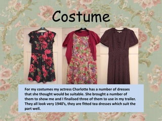 Costume



For my costumes my actress Charlotte has a number of dresses
that she thought would be suitable. She brought a number of
them to show me and I finalised three of them to use in my trailer.
They all look very 1940’s, they are fitted tea dresses which suit the
part well.
 